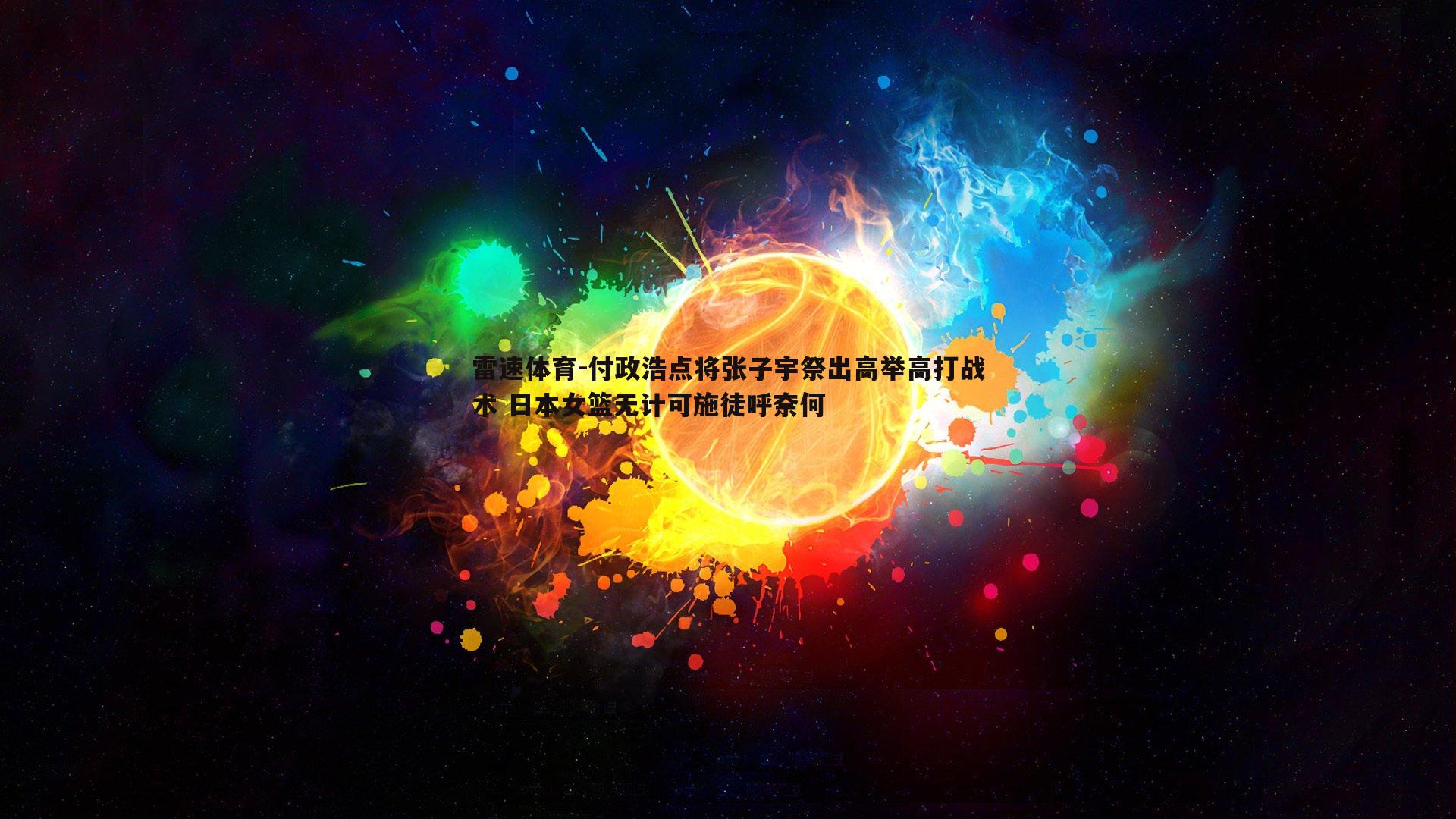 雷速体育-付政浩点将张子宇祭出高举高打战术 日本女篮无计可施徒呼奈何